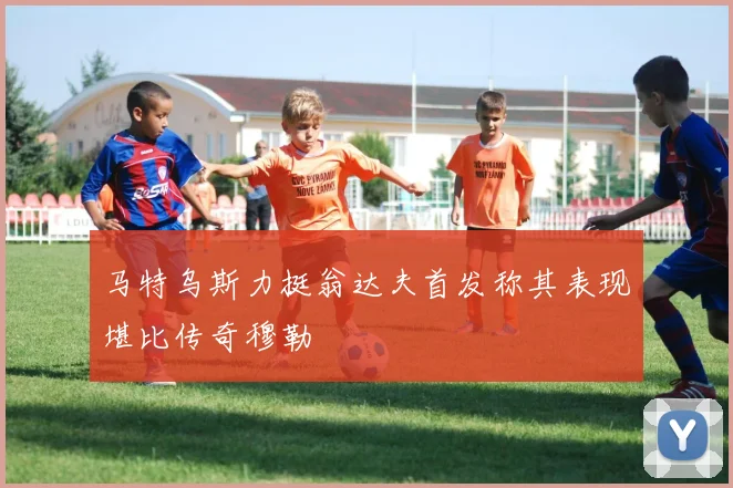 马特乌斯力挺翁达夫首发称其表现堪比传奇穆勒