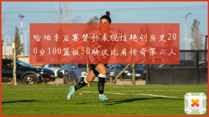 哈珀季后赛替补表现惊艳创历史200分100篮板50助攻比肩传奇第六人