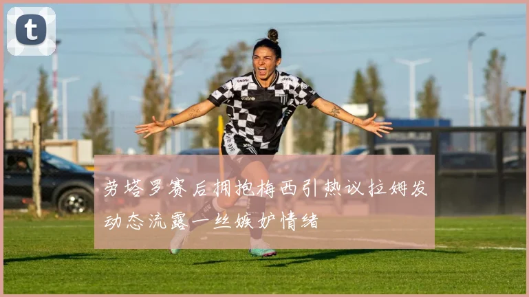 劳塔罗赛后拥抱梅西引热议拉姆发动态流露一丝嫉妒情绪