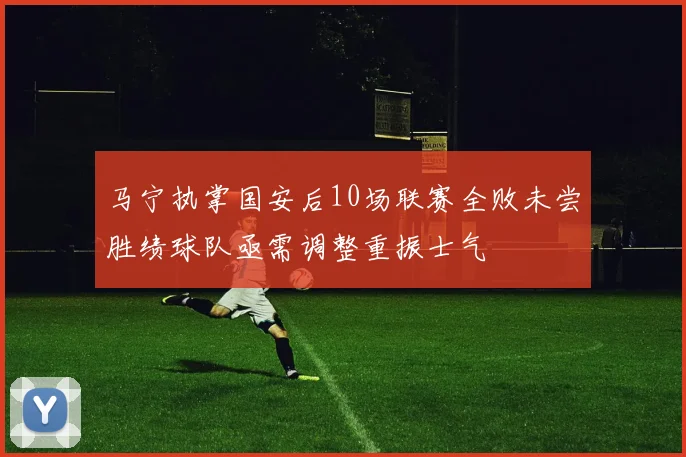 马宁执掌国安后10场联赛全败未尝胜绩球队亟需调整重振士气