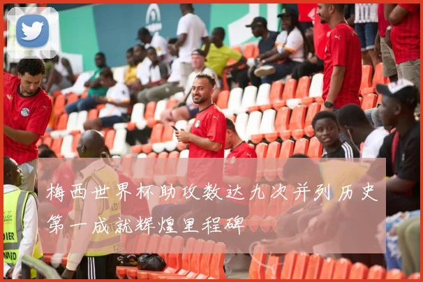 梅西世界杯助攻数达九次并列历史第一成就辉煌里程碑