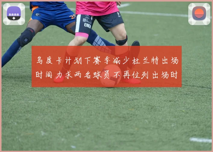 乌度卡计划下赛季减少杜兰特出场时间力求两名球员不再位列出场时间前五