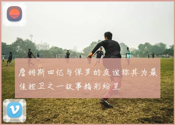 詹姆斯回忆与保罗的友谊称其为最佳控卫之一故事精彩纷呈