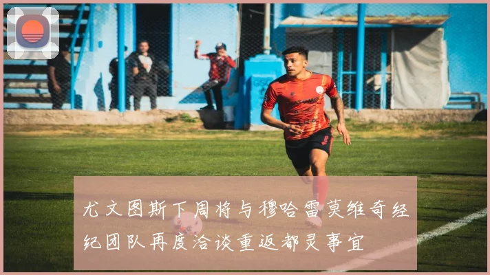 尤文图斯下周将与穆哈雷莫维奇经纪团队再度洽谈重返都灵事宜