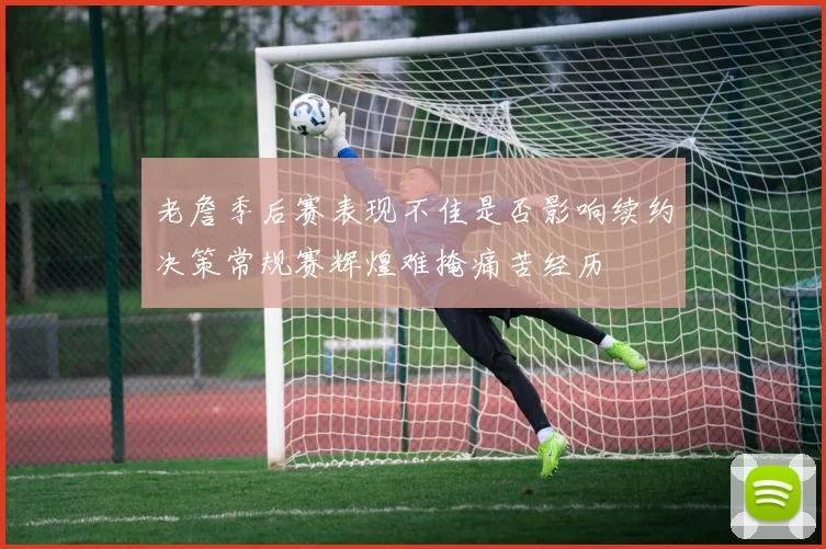 老詹季后赛表现不佳是否影响续约决策常规赛辉煌难掩痛苦经历