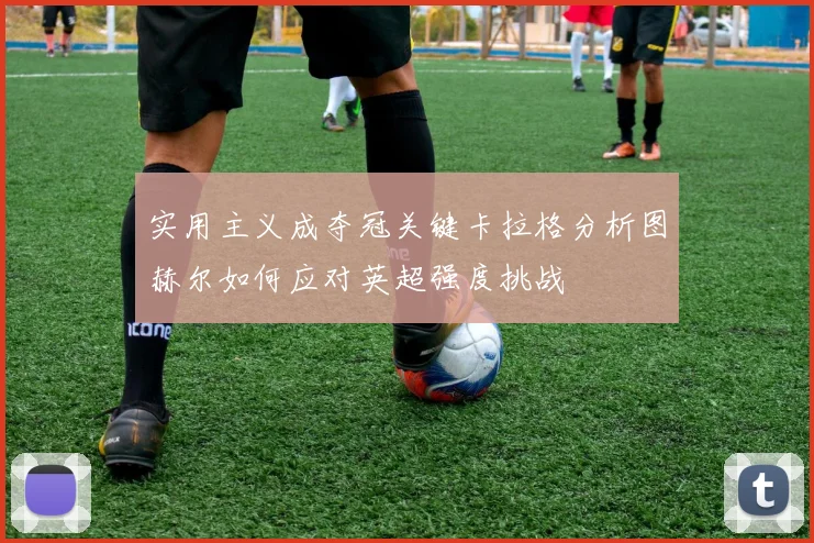 实用主义成夺冠关键卡拉格分析图赫尔如何应对英超强度挑战