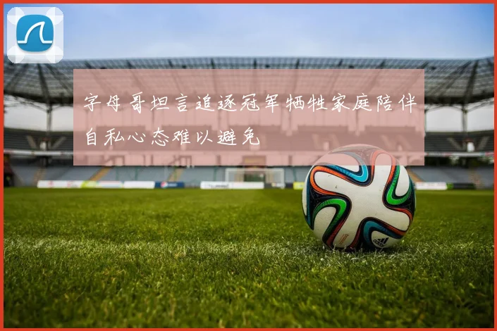 字母哥坦言追逐冠军牺牲家庭陪伴自私心态难以避免