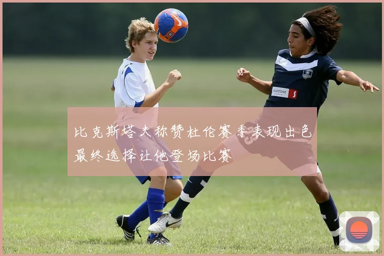 比克斯塔夫称赞杜伦赛季表现出色最终选择让他登场比赛
