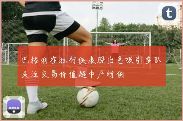 巴格利在独行侠表现出色吸引多队关注交易价值超中产特例