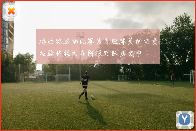 梅西称这场比赛为年轻球员的宝贵经验将铭刻在阿根廷队历史中