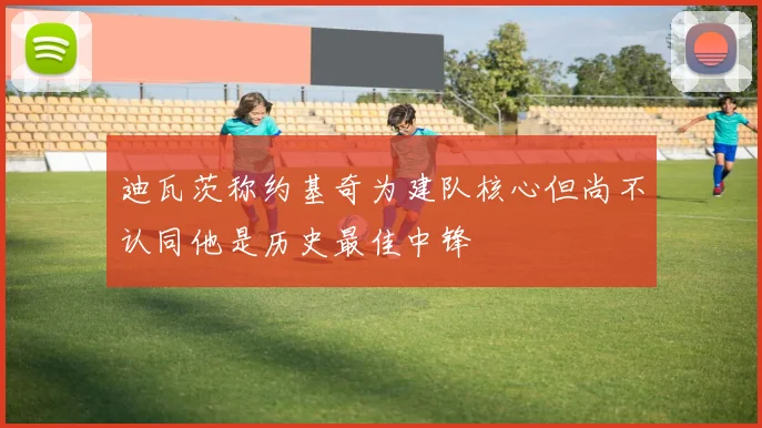 迪瓦茨称约基奇为建队核心但尚不认同他是历史最佳中锋