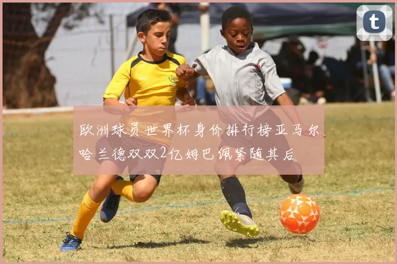欧洲球员世界杯身价排行榜亚马尔哈兰德双双2亿姆巴佩紧随其后