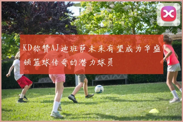 KD称赞AJ迪班萨未来有望成为华盛顿篮球传奇的潜力球员