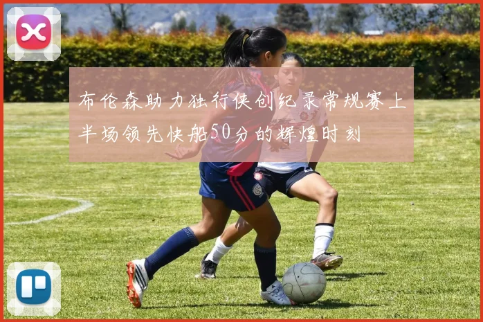 布伦森助力独行侠创纪录常规赛上半场领先快船50分的辉煌时刻