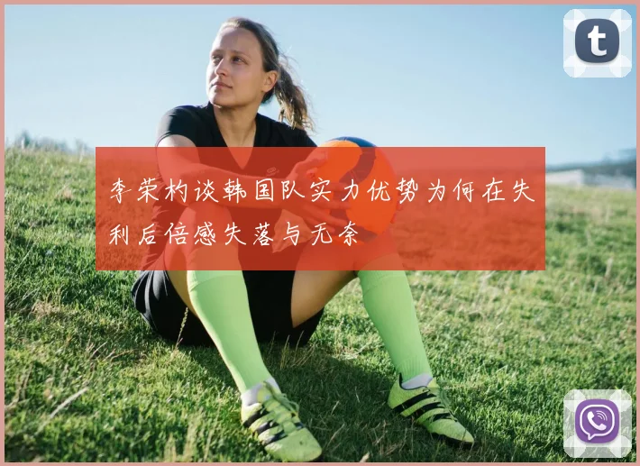 李荣杓谈韩国队实力优势为何在失利后倍感失落与无奈