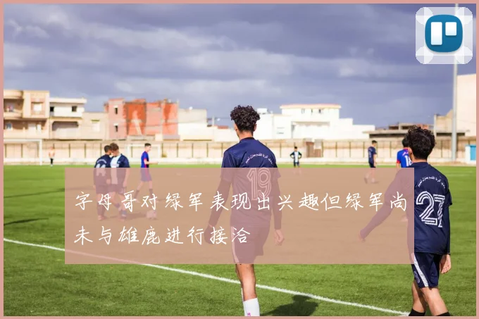 字母哥对绿军表现出兴趣但绿军尚未与雄鹿进行接洽