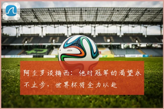 阿圭罗谈梅西：他对冠军的渴望永不止步，世界杯将全力以赴