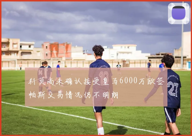 科莫尚未确认接受皇马6000万欧签帕斯交易情况仍不明朗