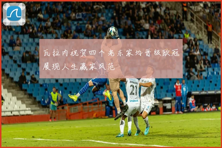 瓦拉内祝贺四个老东家均晋级欧冠展现人生赢家风范