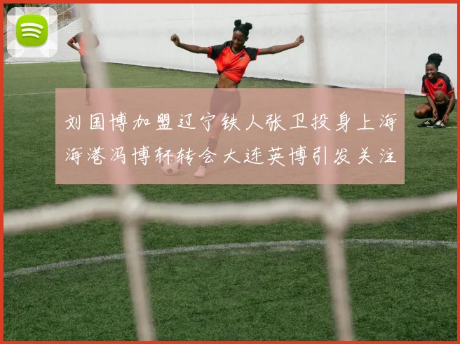 刘国博加盟辽宁铁人张卫投身上海海港冯博轩转会大连英博引发关注