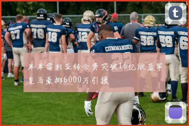 库库雷利亚转会费突破16亿欧蓝军皇马豪掷6000万引援