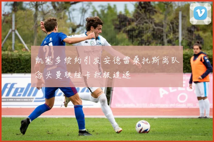 凯塞多续约引发安德雷桑托斯离队念头曼联纽卡积极追逐