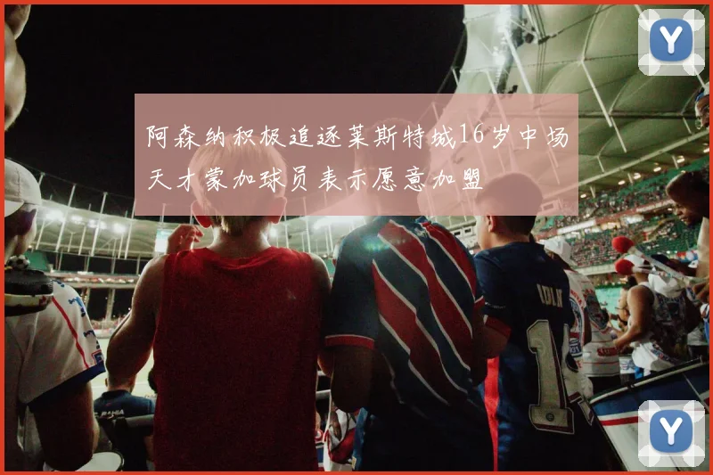 阿森纳积极追逐莱斯特城16岁中场天才蒙加球员表示愿意加盟